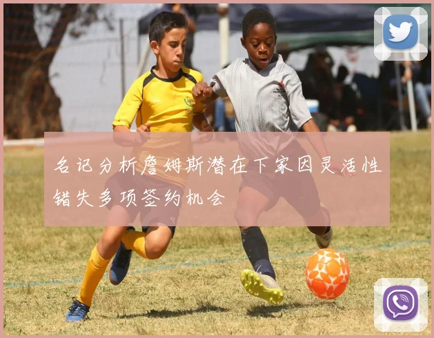 名记分析詹姆斯潜在下家因灵活性错失多项签约机会