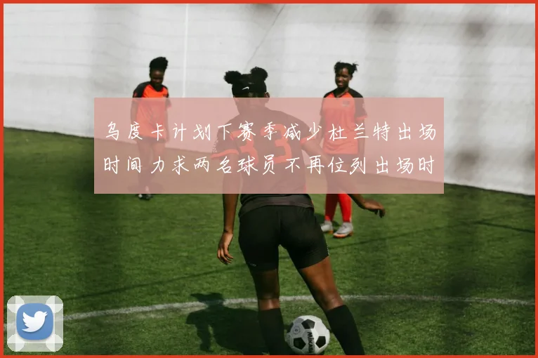 乌度卡计划下赛季减少杜兰特出场时间力求两名球员不再位列出场时间前五