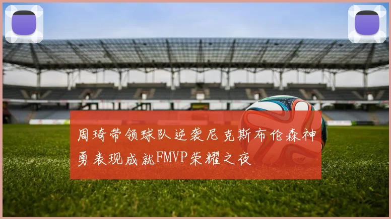 周琦带领球队逆袭尼克斯布伦森神勇表现成就FMVP荣耀之夜