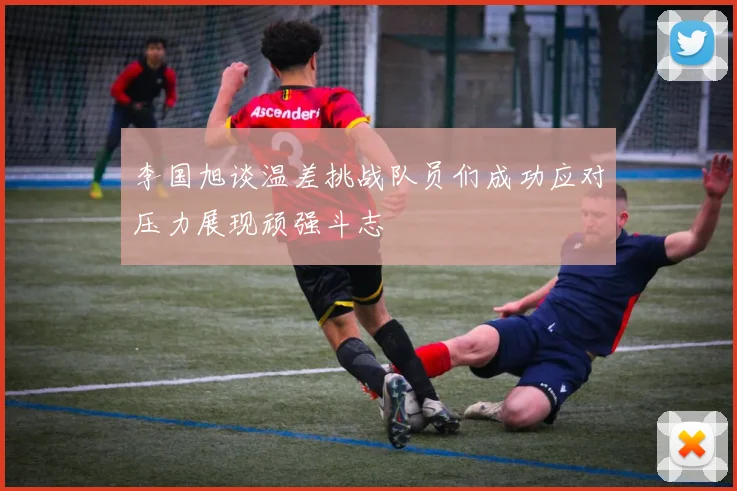 李国旭谈温差挑战队员们成功应对压力展现顽强斗志