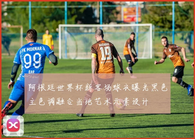阿根廷世界杯新客场球衣曝光黑色主色调融合当地艺术元素设计