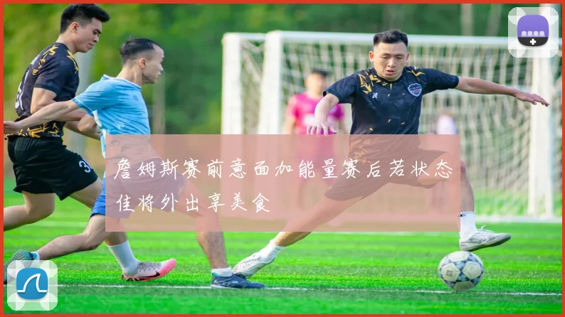 詹姆斯赛前意面加能量赛后若状态佳将外出享美食
