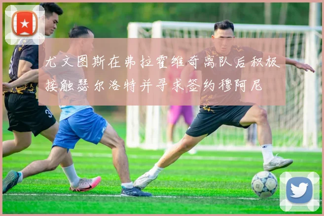 尤文图斯在弗拉霍维奇离队后积极接触瑟尔洛特并寻求签约穆阿尼