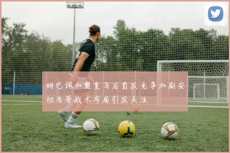 姆巴佩加盟皇马后首发竞争加剧安切洛蒂战术布局引发关注