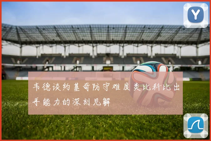韦德谈约基奇防守难度类比科比出手能力的深刻见解