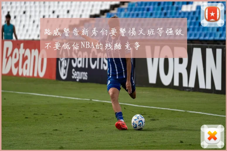 路威警告新秀们要警惕文班等强敌不要低估NBA的残酷竞争