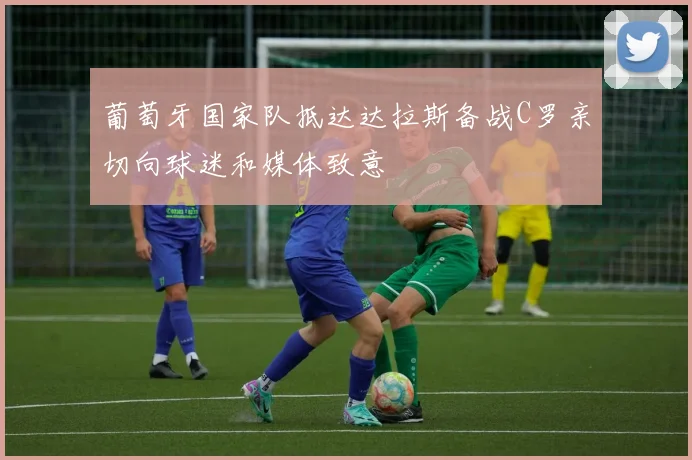 葡萄牙国家队抵达达拉斯备战C罗亲切向球迷和媒体致意