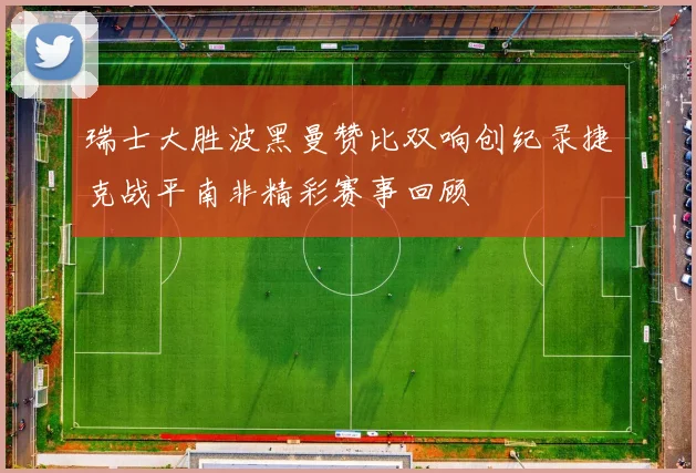瑞士大胜波黑曼赞比双响创纪录捷克战平南非精彩赛事回顾