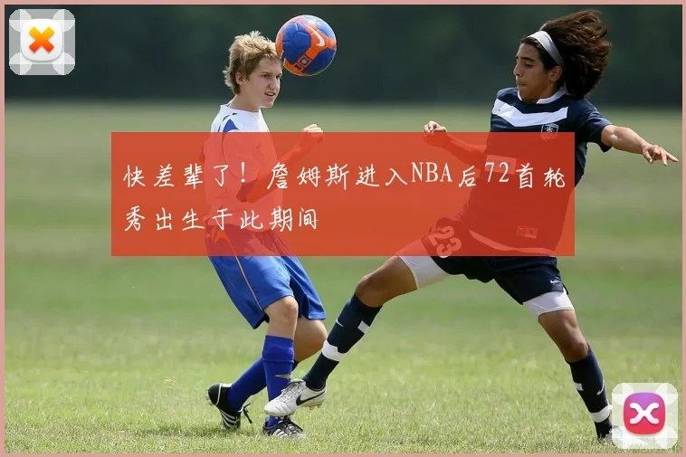 快差辈了！詹姆斯进入NBA后72首轮秀出生于此期间