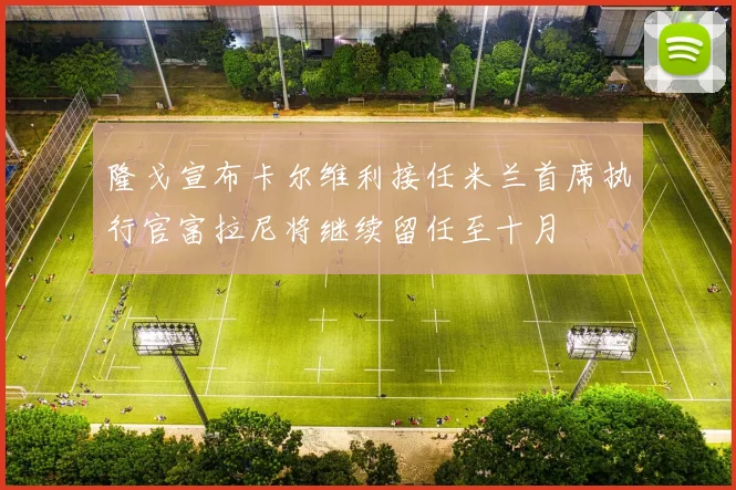 隆戈宣布卡尔维利接任米兰首席执行官富拉尼将继续留任至十月