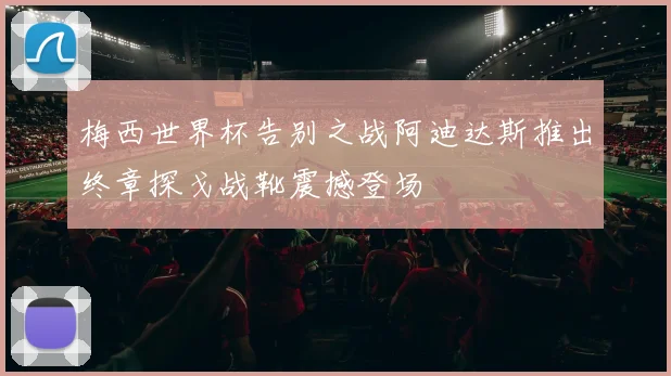 梅西世界杯告别之战阿迪达斯推出终章探戈战靴震撼登场