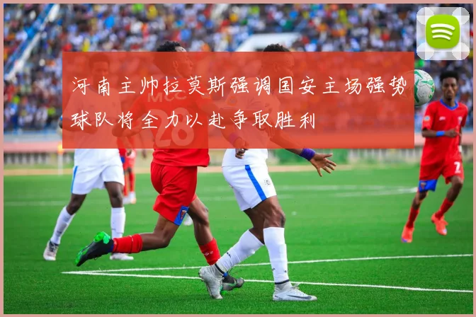 河南主帅拉莫斯强调国安主场强势球队将全力以赴争取胜利