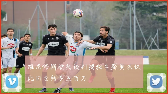 维尼修斯续约谈判揭秘年薪要求仅比旧合约多五百万