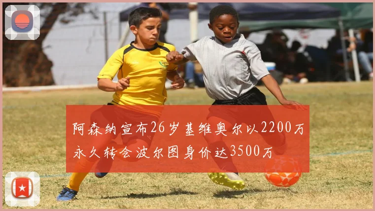 阿森纳宣布26岁基维奥尔以2200万永久转会波尔图身价达3500万