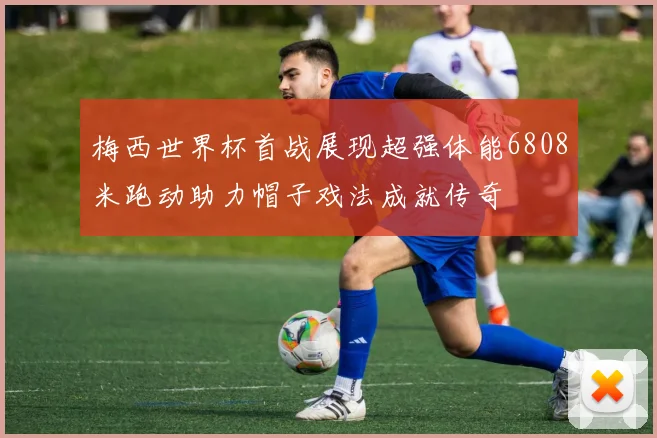 梅西世界杯首战展现超强体能6808米跑动助力帽子戏法成就传奇