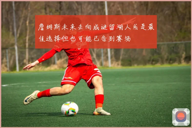 詹姆斯未来去向成谜留湖人或是最佳选择但也可能已告别赛场