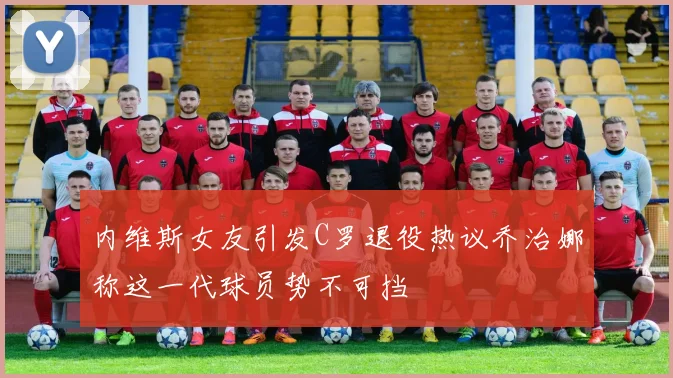 内维斯女友引发C罗退役热议乔治娜称这一代球员势不可挡