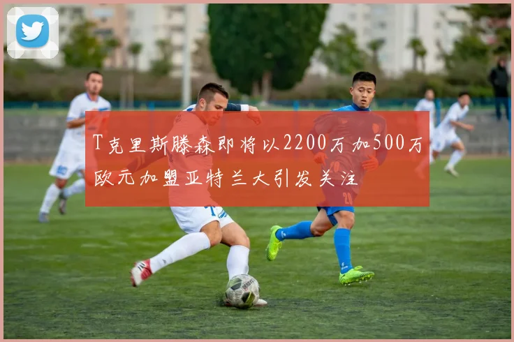 T克里斯滕森即将以2200万加500万欧元加盟亚特兰大引发关注