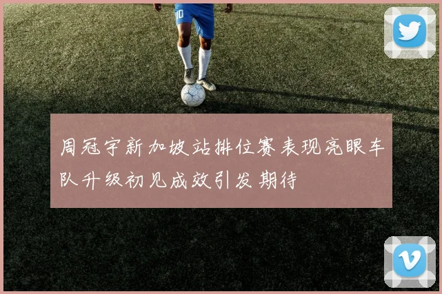 周冠宇新加坡站排位赛表现亮眼车队升级初见成效引发期待
