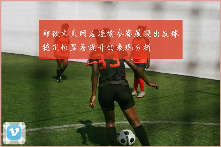郑钦文美网后连续参赛展现出发球稳定性显著提升的表现分析