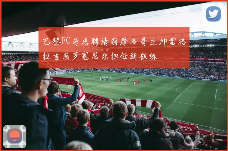 巴黎FC考虑聘请前摩洛哥主帅雷格拉吉或罗塞尼尔担任新教练