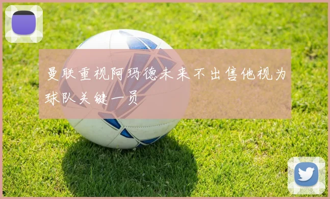 曼联重视阿玛德未来不出售他视为球队关键一员